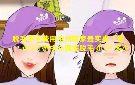 脱毛手术费用沧州哪家最实惠「沧 🍀 州中心医院脱毛 🌺 多少钱」